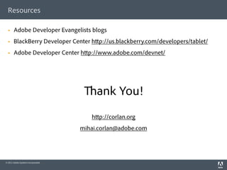 Resources

      Adobe Developer Evangelists blogs
      BlackBerry Developer Center h p://us.blackberry.com/developers/tablet/
      Adobe Developer Center h p://www.adobe.com/devnet/




                                          ank You!
                                        h p://corlan.org
                                     mihai.corlan@adobe.com




© 2011 Adobe Systems Incorporated.
 