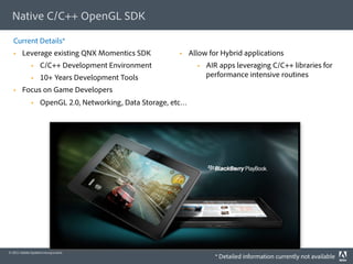Native C/C++ OpenGL SDK

  Current Details*
       Leverage existing QNX Momentics SDK                    Allow for Hybrid applications
                  C/C++ Development Environment                      AIR apps leveraging C/C++ libraries for
                  10+ Years Development Tools                         performance intensive routines
       Focus on Game Developers
                  OpenGL 2.0, Networking, Data Storage, etc…




© 2011 Adobe Systems Incorporated.
                                                                         * Detailed information currently not available
 