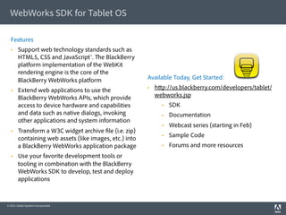 WebWorks SDK for Tablet OS

  Features
       Support web technology standards such as
        HTML5, CSS and JavaScript™. e BlackBerry
        platform implementation of the WebKit
        rendering engine is the core of the
        BlackBerry WebWorks platform                     Available Today, Get Started:

       Extend web applications to use the                   h p://us.blackberry.com/developers/tablet/
        BlackBerry WebWorks APIs, which provide               webworks.jsp
        access to device hardware and capabilities                  SDK
        and data such as native dialogs, invoking                   Documentation
        other applications and system information
                                                                    Webcast series (starting in Feb)
       Transform a W3C widget archive le (i.e. zip)
                                                                    Sample Code
        containing web assets (like images, etc.) into
        a BlackBerry WebWorks application package                   Forums and more resources
       Use your favorite development tools or
        tooling in combination with the BlackBerry
        WebWorks SDK to develop, test and deploy
        applications



© 2011 Adobe Systems Incorporated.
 
