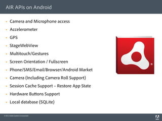 AIR APIs on Android

      Camera and Microphone access
      Accelerometer
      GPS
      StageWebView
      Multitouch/Gestures
      Screen Orientation / Fullscreen
      Phone/SMS/Email/Browser/Android Market
      Camera (Including Camera Roll Support)
      Session Cache Support – Restore App State
      Hardware Bu ons Support
      Local database (SQLite)

© 2011 Adobe Systems Incorporated.
 