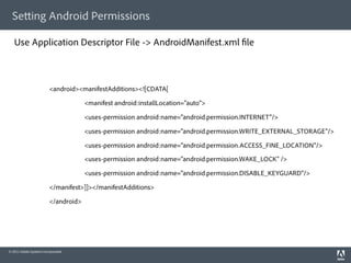 Se ing Android Permissions

   Use Application Descriptor File -> AndroidManifest.xml le



                         <android><manifestAdditions><![CDATA[

                                      <manifest android:installLocation="auto">

                                      <uses-permission android:name="android.permission.INTERNET"/>

                                      <uses-permission android:name="android.permission.WRITE_EXTERNAL_STORAGE"/>

                                      <uses-permission android:name="android.permission.ACCESS_FINE_LOCATION"/>
                                      <uses-permission android:name="android.permission.WAKE_LOCK" />

                                      <uses-permission android:name="android.permission.DISABLE_KEYGUARD"/>

                         </manifest>]]></manifestAdditions>

                         </android>




© 2011 Adobe Systems Incorporated.
 