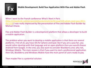 Mobile Development: Build Your Application With Flex and Adobe Flash
    Builder


    When I went to the French conference What’s Next in Paris
    (http://mikaelkrok.net/component/content/article/44-java/124-whats-next-java-2011-
    the-end) I was really impressed by the presentation of Flex and Adobe Flash Builder by
    Michael Chaize.

    Flex and Adobe Flash Builder is a development platform that allows a developer to build
    a mobile application.

    The problem when you want to develop a mobile application is that there are several
    platforms. First of all, you have iOS for Iphone and Ipad. But if you are a java fan, you
    would rather develop with that language and an open platform then you would choose
    Android from Google. In the end, you also want to consider Blackberry and, why not,
    Windows Mobile. The main reason is that if you want to start a professional application
    then iOS, BlackBerry and Windows Mobile have the main panel of users ready to pay.

    Then maybe Flex is a potential solution.


21/03/2012    Groupe NOVENCIA - 25 Rue de Maubeuge 75009 PARIS - Tél. : 01 44 63 53 13 - Fax : 01 44 63 53 14 - www.novencia.com - contact@novencia.com   2
 