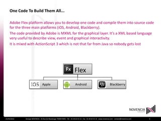 One Code To Build Them All...

    Adobe Flex platform allows you to develop one code and compile them into source code
    for the three main platforms (iOS, Android, Blackberry).
    The code provided by Adobe is MXML for the graphical layer. It’s a XML based language
    very useful to describe view, event and graphical interactivity.
    It is mixed with ActionScript 3 which is not that far from Java so nobody gets lost




21/03/2012   Groupe NOVENCIA - 25 Rue de Maubeuge 75009 PARIS - Tél. : 01 44 63 53 13 - Fax : 01 44 63 53 14 - www.novencia.com - contact@novencia.com   3
 