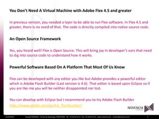 You Don’t Need A Virtual Machine with Adobe Flex 4.5 and greater

    In previous version, you needed a layer to be able to run Flex software. In Flex 4.5 and
    greater, there is no need of that. The code is directly compiled into native source code.


    An Open Source Framework

    Yes, you heard well! Flex is Open Source. This will bring joy in developer’s ears that need
    to dig into source code to understand how it works.


    Powerful Software Based On A Platform That Most Of Us Know

    Flex can be developed with any editor you like but Adobe provides a powerful editor
    which is Adobe Flash Builder (Last version is 4.6). That editor is based upon Eclipse so if
    you are like me you will be neither disappointed nor lost.

    You can develop with Eclipse but I recommend you to try Adobe Flash Builder
    http://www.adobe.com/go/try_flashbuilder/

21/03/2012    Groupe NOVENCIA - 25 Rue de Maubeuge 75009 PARIS - Tél. : 01 44 63 53 13 - Fax : 01 44 63 53 14 - www.novencia.com - contact@novencia.com   4
 