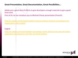 Great Presentation, Great Documentation, Great Possibilities...

    Adobe put a great deal of efforts to give developers enough materials to get a good
    fresh start.
    First of all, let me introduce you to Michael Chaize presentation (French) :

    http://tv.adobe.com/fr/watch/adobe-live/presentation-dexperts-developpement-
    dapplications-flex-mobile/

    English
    http://tv.adobe.com/watch/adobe-technology-sneaks-2011/sneak-peek-of-mobile-
    application-development-with-flex-and-flash-builder/




21/03/2012   Groupe NOVENCIA - 25 Rue de Maubeuge 75009 PARIS - Tél. : 01 44 63 53 13 - Fax : 01 44 63 53 14 - www.novencia.com - contact@novencia.com   5
 
