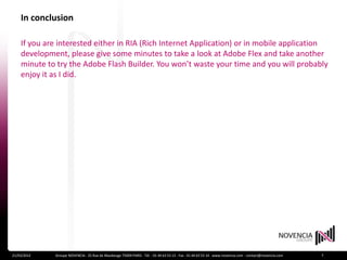 In conclusion

    If you are interested either in RIA (Rich Internet Application) or in mobile application
    development, please give some minutes to take a look at Adobe Flex and take another
    minute to try the Adobe Flash Builder. You won’t waste your time and you will probably
    enjoy it as I did.




21/03/2012   Groupe NOVENCIA - 25 Rue de Maubeuge 75009 PARIS - Tél. : 01 44 63 53 13 - Fax : 01 44 63 53 14 - www.novencia.com - contact@novencia.com   7
 