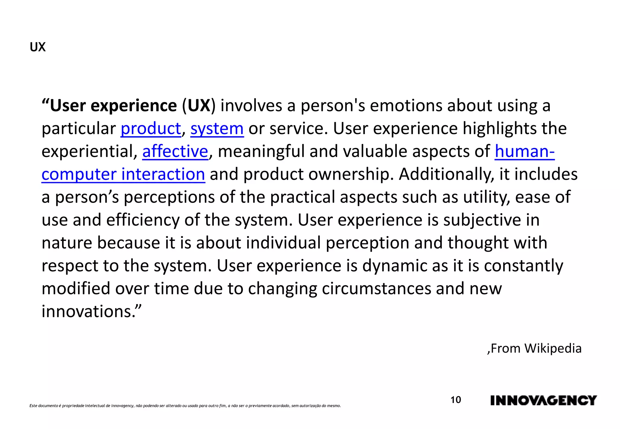Este documento é propriedade intelectual de innovagency, não podendo ser alterado ou usado para outro fim, a não ser o previamente acordado, sem autorização do mesmo.
10
UX
“User experience (UX) involves a person's emotions about using a
particular product, system or service. User experience highlights the
experiential, affective, meaningful and valuable aspects of human-
computer interaction and product ownership. Additionally, it includes
a person’s perceptions of the practical aspects such as utility, ease of
use and efficiency of the system. User experience is subjective in
nature because it is about individual perception and thought with
respect to the system. User experience is dynamic as it is constantly
modified over time due to changing circumstances and new
innovations.”
,From Wikipedia
 
