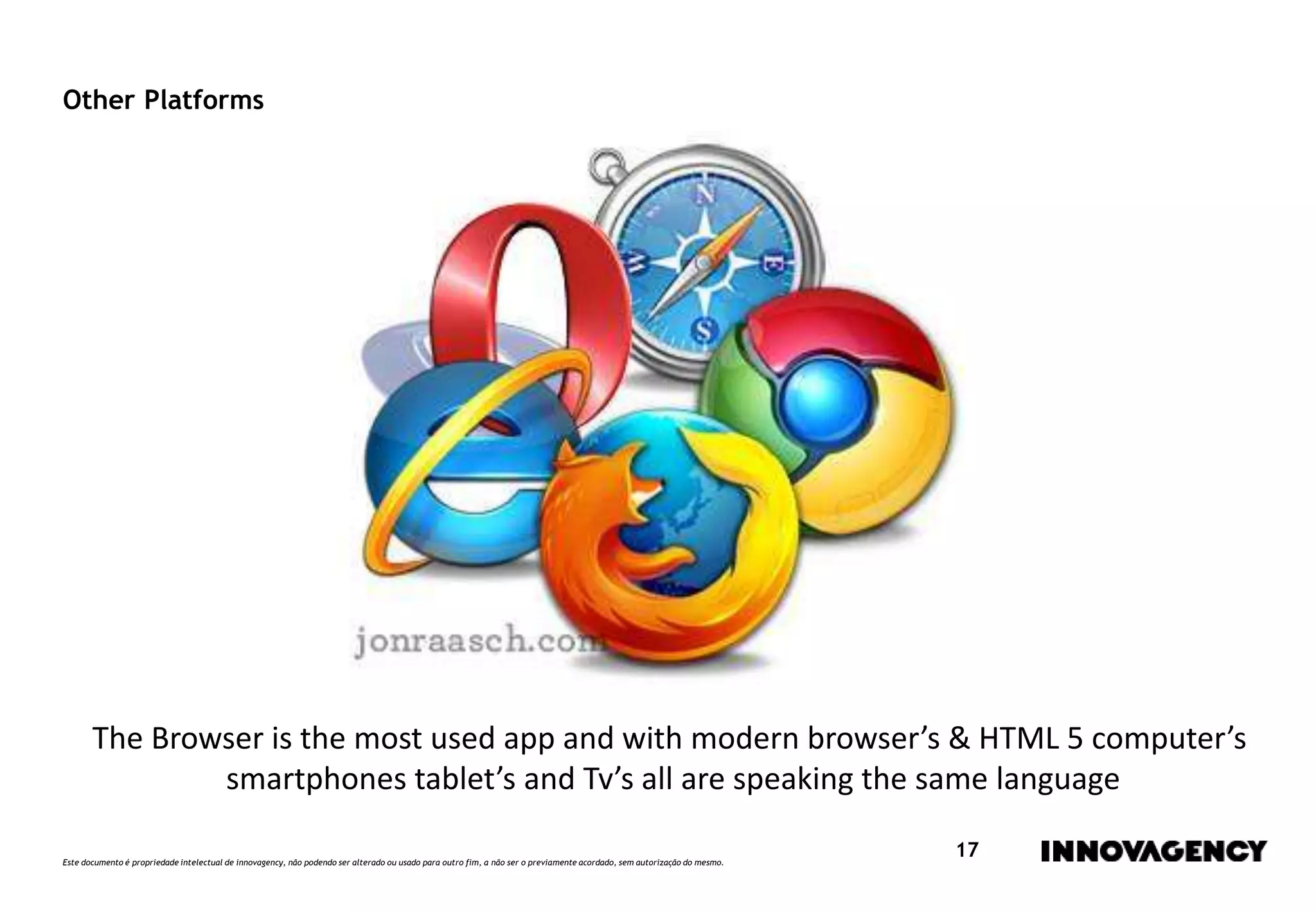 Este documento é propriedade intelectual de innovagency, não podendo ser alterado ou usado para outro fim, a não ser o previamente acordado, sem autorização do mesmo.
17
Other Platforms
The Browser is the most used app and with modern browser’s & HTML 5 computer’s
smartphones tablet’s and Tv’s all are speaking the same language
 