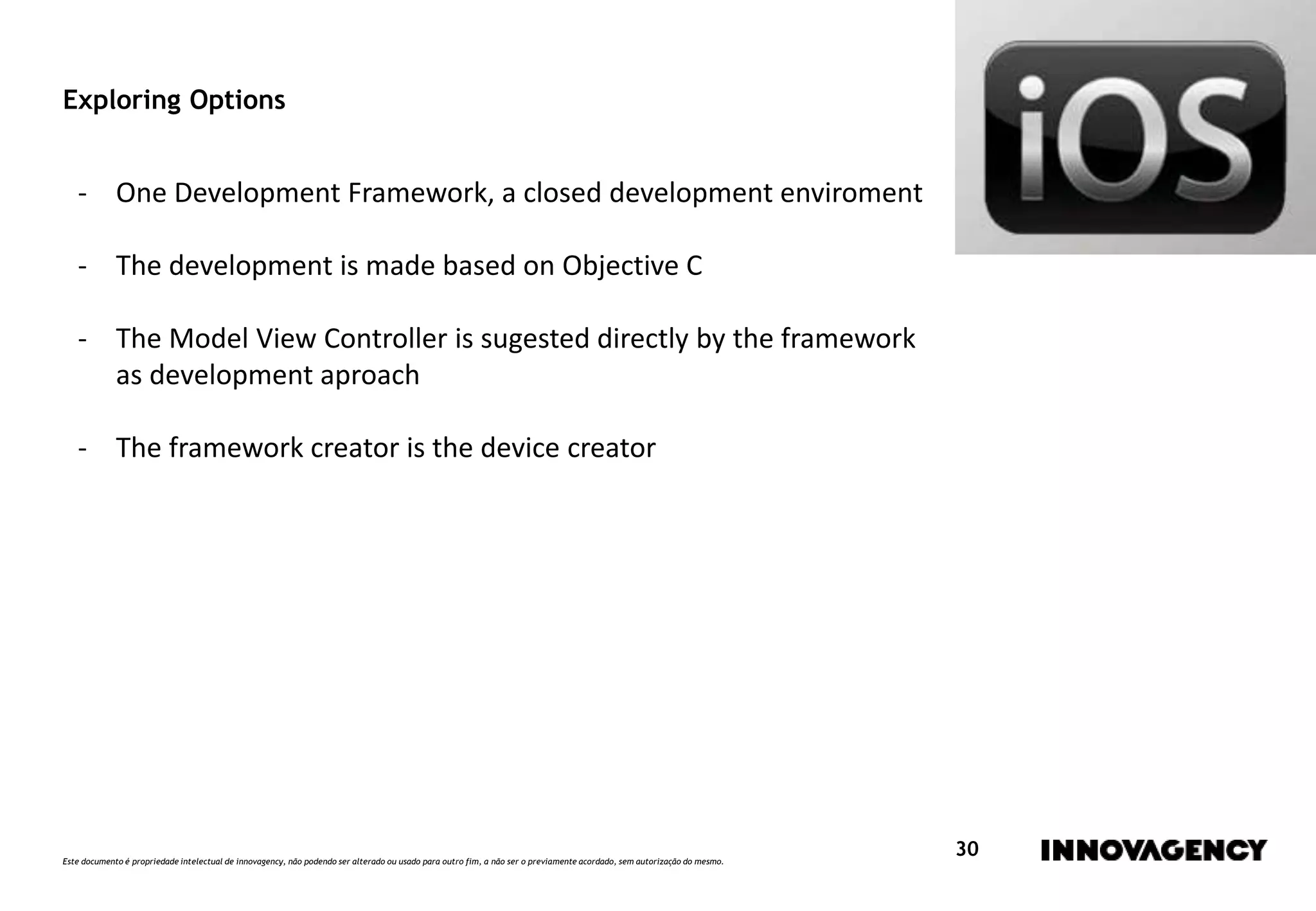 Este documento é propriedade intelectual de innovagency, não podendo ser alterado ou usado para outro fim, a não ser o previamente acordado, sem autorização do mesmo.
30
Exploring Options
- One Development Framework, a closed development enviroment
- The development is made based on Objective C
- The Model View Controller is sugested directly by the framework
as development aproach
- The framework creator is the device creator
 