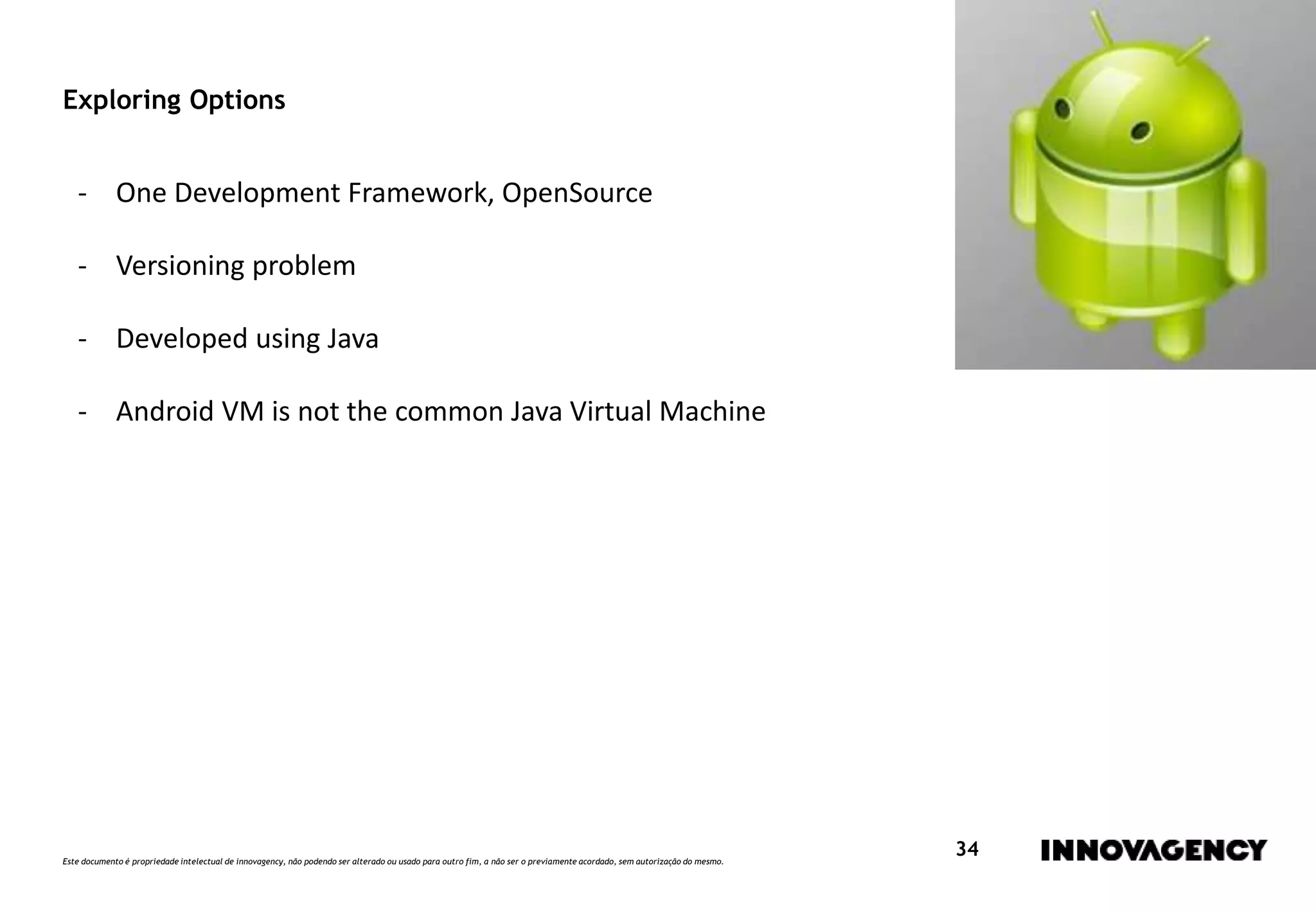 Este documento é propriedade intelectual de innovagency, não podendo ser alterado ou usado para outro fim, a não ser o previamente acordado, sem autorização do mesmo.
34
Exploring Options
- One Development Framework, OpenSource
- Versioning problem
- Developed using Java
- Android VM is not the common Java Virtual Machine
 