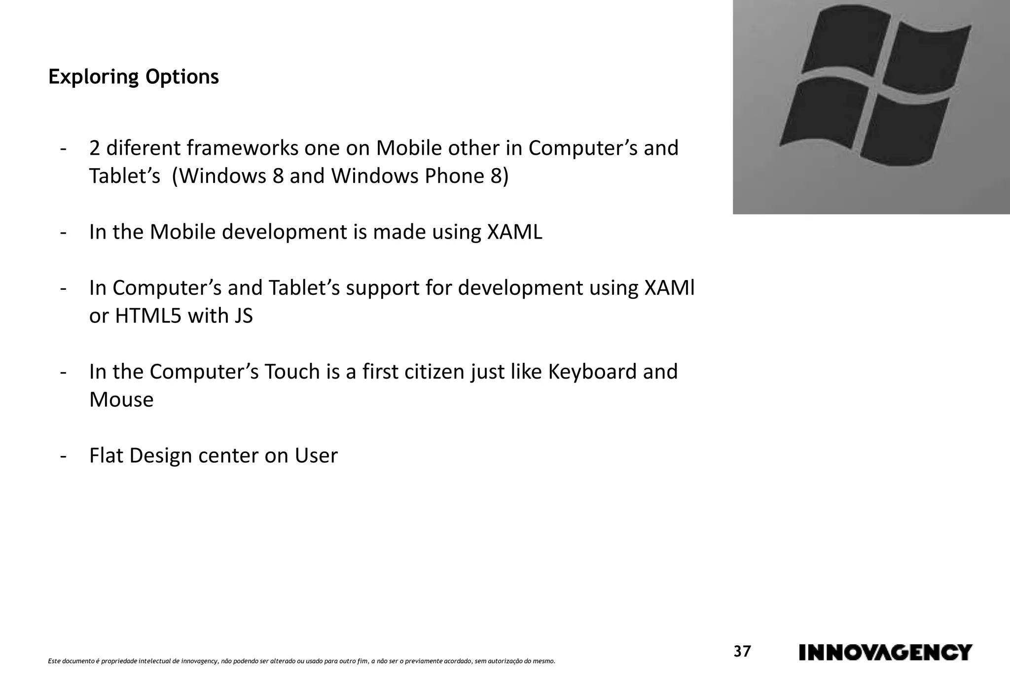 Este documento é propriedade intelectual de innovagency, não podendo ser alterado ou usado para outro fim, a não ser o previamente acordado, sem autorização do mesmo.
37
Exploring Options
- 2 diferent frameworks one on Mobile other in Computer’s and
Tablet’s (Windows 8 and Windows Phone 8)
- In the Mobile development is made using XAML
- In Computer’s and Tablet’s support for development using XAMl
or HTML5 with JS
- In the Computer’s Touch is a first citizen just like Keyboard and
Mouse
- Flat Design center on User
 