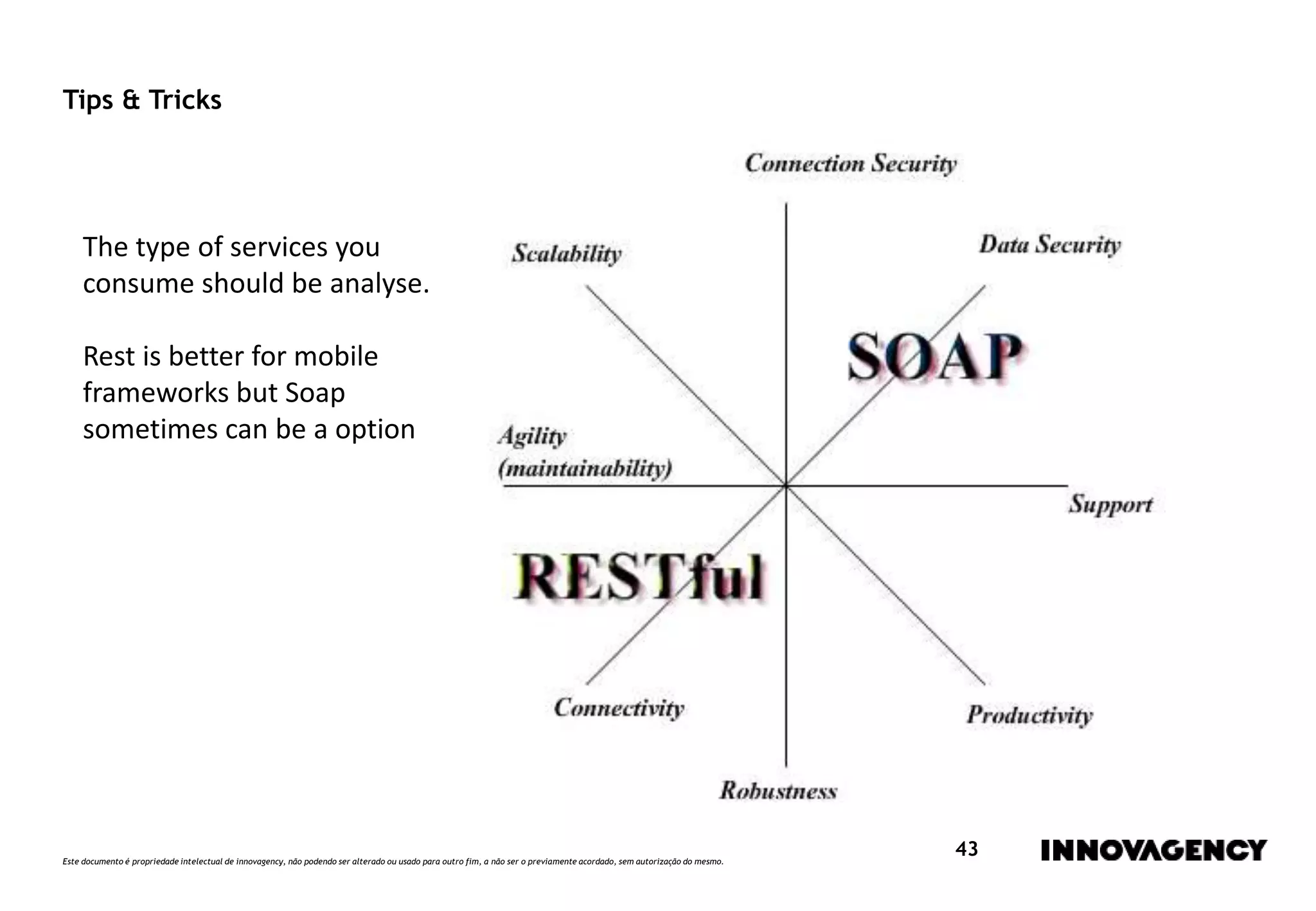 Este documento é propriedade intelectual de innovagency, não podendo ser alterado ou usado para outro fim, a não ser o previamente acordado, sem autorização do mesmo.
43
Tips & Tricks
The type of services you
consume should be analyse.
Rest is better for mobile
frameworks but Soap
sometimes can be a option
 
