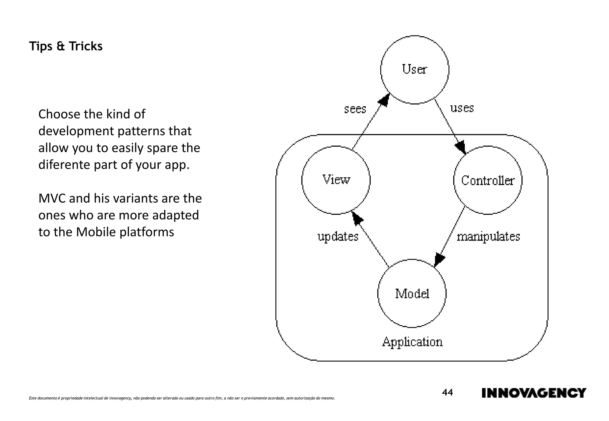 Este documento é propriedade intelectual de innovagency, não podendo ser alterado ou usado para outro fim, a não ser o previamente acordado, sem autorização do mesmo.
44
Tips & Tricks
Choose the kind of
development patterns that
allow you to easily spare the
diferente part of your app.
MVC and his variants are the
ones who are more adapted
to the Mobile platforms
 