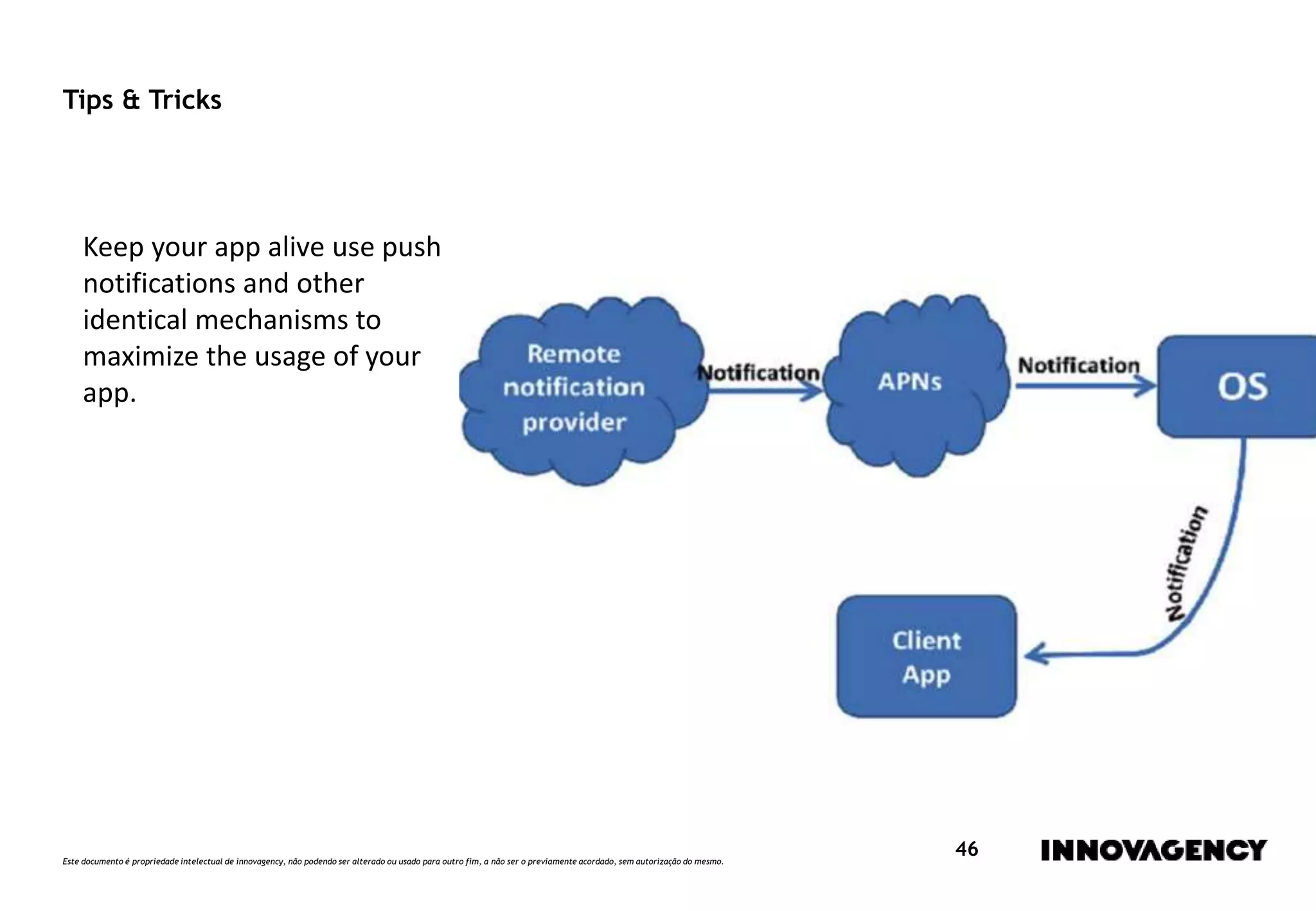 Este documento é propriedade intelectual de innovagency, não podendo ser alterado ou usado para outro fim, a não ser o previamente acordado, sem autorização do mesmo.
46
Tips & Tricks
Keep your app alive use push
notifications and other
identical mechanisms to
maximize the usage of your
app.
 