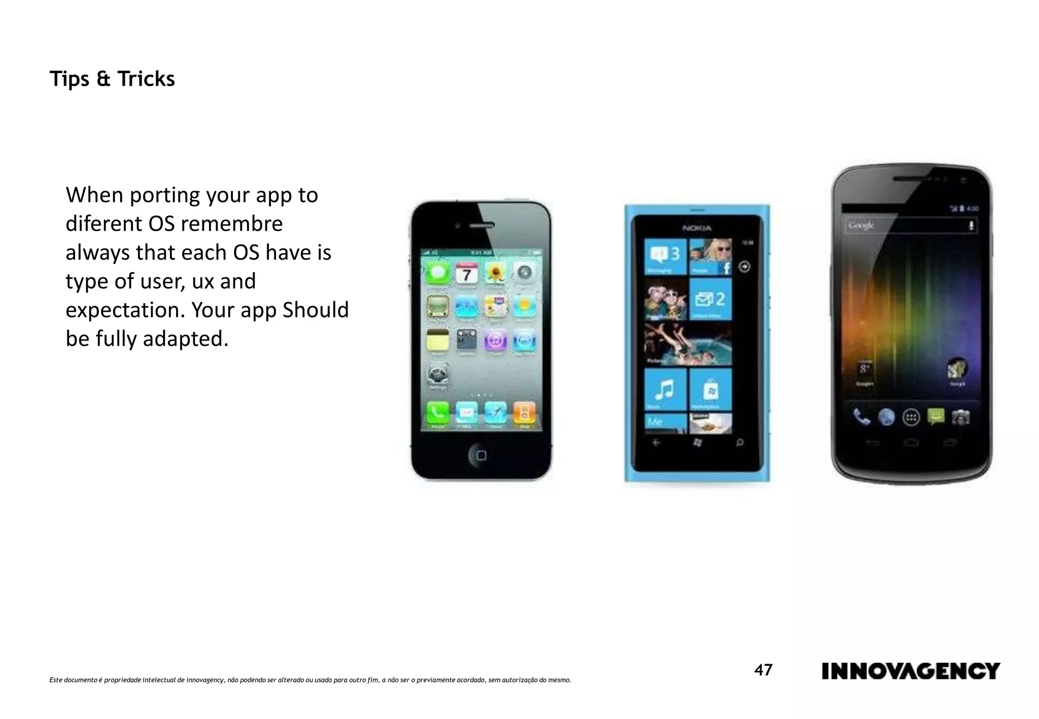 Este documento é propriedade intelectual de innovagency, não podendo ser alterado ou usado para outro fim, a não ser o previamente acordado, sem autorização do mesmo.
47
Tips & Tricks
When porting your app to
diferent OS remembre
always that each OS have is
type of user, ux and
expectation. Your app Should
be fully adapted.
 