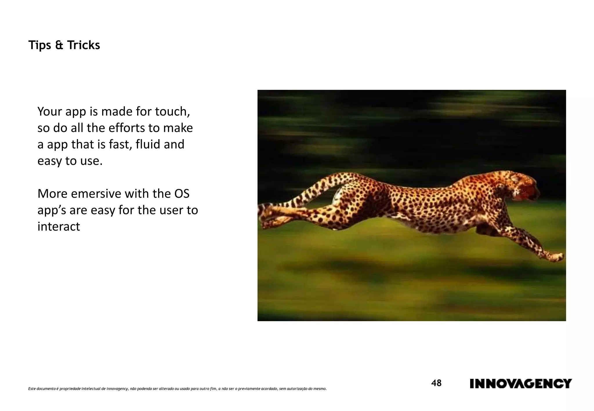 Este documento é propriedade intelectual de innovagency, não podendo ser alterado ou usado para outro fim, a não ser o previamente acordado, sem autorização do mesmo.
48
Tips & Tricks
Your app is made for touch,
so do all the efforts to make
a app that is fast, fluid and
easy to use.
More emersive with the OS
app’s are easy for the user to
interact
 