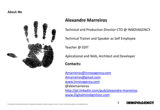 Este documento é propriedade intelectual de innovagency, não podendo ser alterado ou usado para outro fim, a não ser o previamente acordado, sem autorização do mesmo.
2
About Me
Alexandre Marreiros
Technical and Production Director CTO @ INNOVAGENCY
Technical Trainer and Speaker as Self Employee
Teacher @ EDIT
Aplicational and Web, Architect and Developer
Contacts:
Amarreiros@innovagency.com
Amarreiros@gmail.com
www.Innovagency.com
@alexmarreiros
http://pt.linkedin.com/pub/alexandre-marreiros
www.Digitalmindignition.com
 