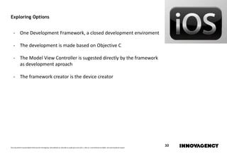 Este documento é propriedade intelectual de innovagency, não podendo ser alterado ou usado para outro fim, a não ser o previamente acordado, sem autorização do mesmo.
30
Exploring Options
- One Development Framework, a closed development enviroment
- The development is made based on Objective C
- The Model View Controller is sugested directly by the framework
as development aproach
- The framework creator is the device creator
 