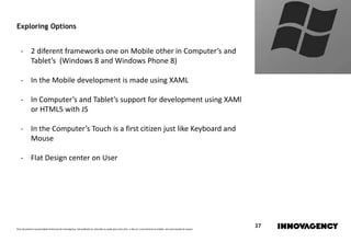 Este documento é propriedade intelectual de innovagency, não podendo ser alterado ou usado para outro fim, a não ser o previamente acordado, sem autorização do mesmo.
37
Exploring Options
- 2 diferent frameworks one on Mobile other in Computer’s and
Tablet’s (Windows 8 and Windows Phone 8)
- In the Mobile development is made using XAML
- In Computer’s and Tablet’s support for development using XAMl
or HTML5 with JS
- In the Computer’s Touch is a first citizen just like Keyboard and
Mouse
- Flat Design center on User
 