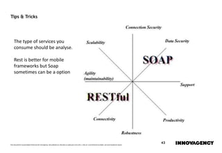 Este documento é propriedade intelectual de innovagency, não podendo ser alterado ou usado para outro fim, a não ser o previamente acordado, sem autorização do mesmo.
43
Tips & Tricks
The type of services you
consume should be analyse.
Rest is better for mobile
frameworks but Soap
sometimes can be a option
 
