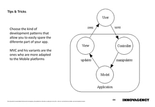 Este documento é propriedade intelectual de innovagency, não podendo ser alterado ou usado para outro fim, a não ser o previamente acordado, sem autorização do mesmo.
44
Tips & Tricks
Choose the kind of
development patterns that
allow you to easily spare the
diferente part of your app.
MVC and his variants are the
ones who are more adapted
to the Mobile platforms
 