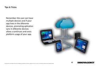 Este documento é propriedade intelectual de innovagency, não podendo ser alterado ou usado para outro fim, a não ser o previamente acordado, sem autorização do mesmo.
45
Tips & Tricks
Remember the user can have
multiple devices and if your
app lives in the diferente
devices, promoting aplication
sync in diferente devices
allow a contínuos and cross
platform usage of your app.
 