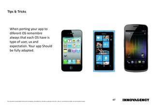 Este documento é propriedade intelectual de innovagency, não podendo ser alterado ou usado para outro fim, a não ser o previamente acordado, sem autorização do mesmo.
47
Tips & Tricks
When porting your app to
diferent OS remembre
always that each OS have is
type of user, ux and
expectation. Your app Should
be fully adapted.
 