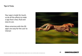Este documento é propriedade intelectual de innovagency, não podendo ser alterado ou usado para outro fim, a não ser o previamente acordado, sem autorização do mesmo.
48
Tips & Tricks
Your app is made for touch,
so do all the efforts to make
a app that is fast, fluid and
easy to use.
More emersive with the OS
app’s are easy for the user to
interact
 