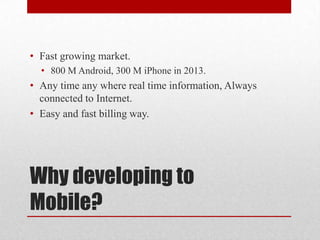 • Fast growing market.
• 800 M Android, 300 M iPhone in 2013.

• Any time any where real time information, Always
connected to Internet.
• Easy and fast billing way.

Why developing to
Mobile?

 