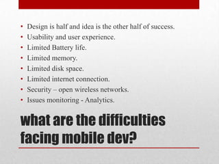 •
•
•
•
•
•
•
•

Design is half and idea is the other half of success.
Usability and user experience.
Limited Battery life.
Limited memory.
Limited disk space.
Limited internet connection.
Security – open wireless networks.
Issues monitoring - Analytics.

what are the difficulties
facing mobile dev?

 