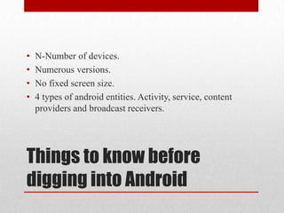 •
•
•
•

N-Number of devices.
Numerous versions.
No fixed screen size.
4 types of android entities. Activity, service, content
providers and broadcast receivers.

Things to know before
digging into Android

 
