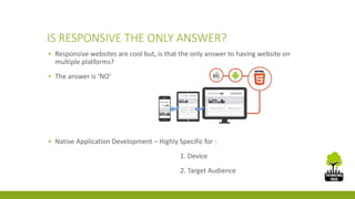 IS RESPONSIVE THE ONLY ANSWER? 
▪ Responsive websites are cool but, is that the only answer to having website on 
multiple platforms? 
▪ The answer is ‘NO’ 
▪ Native Application Development – Highly Specific for : 
1. Device 
2. Target Audience 
 