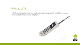 APRIL 3, 1973 
▪ The first mobile phone call was made using a prototype which would later become 
the world’s first commercial cell phone. 
 