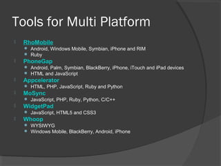 Tools for Multi Platform
 RhoMobile
 Android, Windows Mobile, Symbian, iPhone and RIM
 Ruby
 PhoneGap
 Android, Palm, Symbian, BlackBerry, iPhone, iTouch and iPad devices
 HTML and JavaScript
 Appcelerator
 HTML, PHP, JavaScript, Ruby and Python
 MoSync
 JavaScript, PHP, Ruby, Python, C/C++
 WidgetPad
 JavaScript, HTML5 and CSS3
 Whoop
 WYSIWYG
 Windows Mobile, BlackBerry, Android, iPhone
 