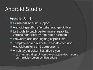 Android Studio
 Android Studio
Grade-based build support
Android-specific refactoring and quick fixes
Lint tools to catch performance, usability,
version compatibility and other problems
ProGuard and app-signing capabilities
Template-based wizards to create common
Android designs and components
A rich layout editor that allows you
○ to drag-and-drop UI components, preview layouts
on multiple screen configurations
 