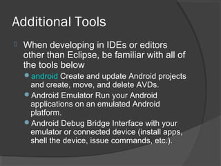 Additional Tools
 When developing in IDEs or editors
other than Eclipse, be familiar with all of
the tools below
android Create and update Android projects
and create, move, and delete AVDs.
Android Emulator Run your Android
applications on an emulated Android
platform.
Android Debug Bridge Interface with your
emulator or connected device (install apps,
shell the device, issue commands, etc.).
 