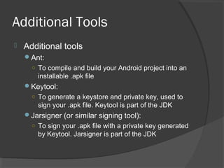 Additional Tools
 Additional tools
Ant:
○ To compile and build your Android project into an
installable .apk file
Keytool:
○ To generate a keystore and private key, used to
sign your .apk file. Keytool is part of the JDK
Jarsigner (or similar signing tool):
○ To sign your .apk file with a private key generated
by Keytool. Jarsigner is part of the JDK
 