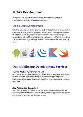 Mobile	Development	
Using	our	solid	expertise	in	mobile	app	development,	get	your	
productive,	interactive	and	responsive	apps.	
Mobile	Apps	Development	
Whether	you	require	native	or	cross	platform	applications,	GrowHawk	is	
offering	you	agile,	friendly,	powerful	and	smart	mobile	applications	in	a	
short	time.	Our	highly	experienced	developers	have	built	a	range	of	
secured	and	adaptable	applications	for	customers	in	different	industries.	
Also	respond	quickly	to	change	business	requirements	for	your	existing	
apps.	
	
		 			 		 	
	
Our	mobile	app	Development	Services	
	
Custom	Mobile	App	Development	
Our	mobile	application	development	team	develops	reliable,	adaptable,	
feature	rich	and	high-performing	custom	mobile	apps	for	global	
businesses.	We	provide	simple	solutions,	increase	productivity	and	save	
your	time.	
	
	
App	Technology	Consulting	
With	over	10+	years	of	experience,	our	experts	have	solutions	for	all	
possible	problems	that	may	be	part	of	any	mobile	application	design	and	
development	whether	it	is	Android	or	iOS.	
	
 