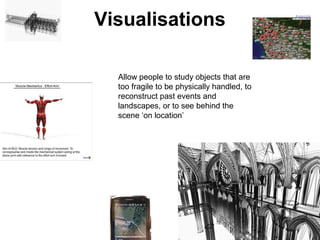 Visualisations
Allow people to study objects that are
too fragile to be physically handled, to
reconstruct past events and
landscapes, or to see behind the
scene ‘on location’
 