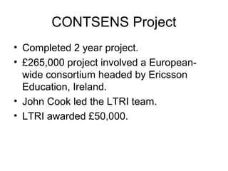 CONTSENS Project
• Completed 2 year project.
• £265,000 project involved a European-
wide consortium headed by Ericsson
Education, Ireland.
• John Cook led the LTRI team.
• LTRI awarded £50,000.
 