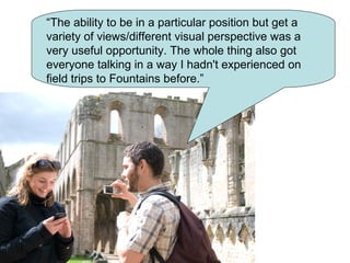 “The ability to be in a particular position but get a
variety of views/different visual perspective was a
very useful opportunity. The whole thing also got
everyone talking in a way I hadn't experienced on
field trips to Fountains before.”
 