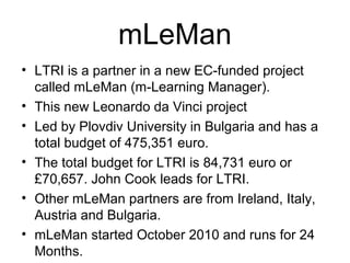mLeMan
• LTRI is a partner in a new EC-funded project
called mLeMan (m-Learning Manager).
• This new Leonardo da Vinci project
• Led by Plovdiv University in Bulgaria and has a
total budget of 475,351 euro.
• The total budget for LTRI is 84,731 euro or
£70,657. John Cook leads for LTRI.
• Other mLeMan partners are from Ireland, Italy,
Austria and Bulgaria.
• mLeMan started October 2010 and runs for 24
Months.
 