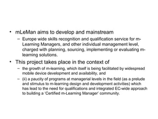 • mLeMan aims to develop and mainstream
– Europe wide skills recognition and qualification service for m-
Learning Managers, and other individual management level,
charged with planning, sourcing, implementing or evaluating m-
learning solutions.
• This project takes place in the context of
– the growth of m-learning, which itself is being facilitated by widespread
mobile device development and availability, and
– (ii) a paucity of programs at managerial levels in the field (as a prelude
and stimulus to m-learning design and development activities) which
has lead to the need for qualifications and integrated EC-wide approach
to building a ‘Certified m-Learning Manager’ community.
 