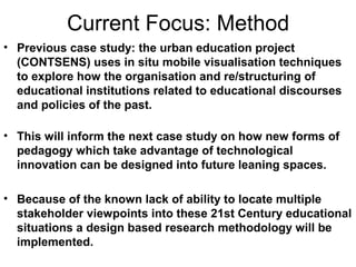 Current Focus: Method
• Previous case study: the urban education project
(CONTSENS) uses in situ mobile visualisation techniques
to explore how the organisation and re/structuring of
educational institutions related to educational discourses
and policies of the past.
• This will inform the next case study on how new forms of
pedagogy which take advantage of technological
innovation can be designed into future leaning spaces.
• Because of the known lack of ability to locate multiple
stakeholder viewpoints into these 21st Century educational
situations a design based research methodology will be
implemented.
 