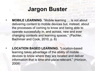 Jargon Buster
• MOBILE LEARNING. “Mobile learning … is not about
delivering content to mobile devices but, instead, about
the processes of coming to know and being able to
operate successfully in, and across, new and ever
changing contexts and learning spaces.” (Pachler,
Bachmair and Cook, 2010, p. 6)
• LOCATION BASED LEARNING. “Location-based
learning takes advantage of the ability of mobile
devices to know where they are located and deliver
information that is time-and-place-relevant.” (Horizon,
2009)
 