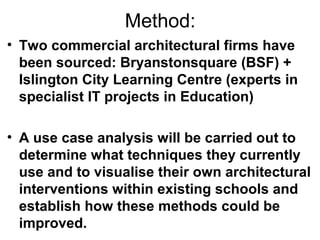 Method:
• Two commercial architectural firms have
been sourced: Bryanstonsquare (BSF) +
Islington City Learning Centre (experts in
specialist IT projects in Education)
• A use case analysis will be carried out to
determine what techniques they currently
use and to visualise their own architectural
interventions within existing schools and
establish how these methods could be
improved.
 