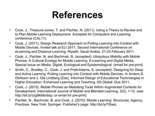 References
• Cook, J., Treasure-Jones, T. and Pachler, N. (2011). Using a Theory to Review and
to Plan Mobile Learning Deployment. Accepted for Computers and Learning
conference (CAL11).
• Cook, J. (2011). Design Research Approach to Putting Learning into Context with
Mobile Devices. Invited talk at ELI 2011, Second International Conference on
eLearning and Distance Learning. Riyadh, Saudi Arabia, 21-23 February 2011.
• Cook, J., Pachler, N. and Bachmair, B. (accepted). Ubiquitous Mobility with Mobile
Phones: A Cultural Ecology for Mobile Learning. E-Learning and Digital Media.
Special Issue on Media: Digital, Ecological and Epistemological. (email for pre-print)
• Smith, C., Bradley, C., Cook, J. and Pratt-Adams, S. (accepted). Designing for Deep
and Active Learning: Putting Learning into Context with Mobile Devices. In Anders D.
Olofsson and J. Ola Lindberg (Eds), Informed Design of Educational Technologies in
Higher Education: Enhanced Learning and Teaching. IGI Global. Due 2011.
• Cook, J. (2010). Mobile Phones as Mediating Tools Within Augmented Contexts for
Development. International Journal of Mobile and Blended Learning, 2(3), 1-12. (see
http://bit.ly/czg9k6&nbsp; or email for pre-print)
• Pachler, N., Bachmair, B. and Cook, J. (2010). Mobile Learning: Structures, Agency,
Practices. New York: Springer. Publisher's page: http://bit.ly/7i5asL
 