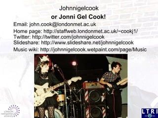 Email: john.cook@londonmet.ac.uk
Home page: http://staffweb.londonmet.ac.uk/~cookj1/
Twitter: http://twitter.com/johnnigelcook
Slideshare: http://www.slideshare.net/johnnigelcook
Music wiki: http://johnnigelcook.wetpaint.com/page/Music
Johnnigelcook
or Jonni Gel Cook!
 