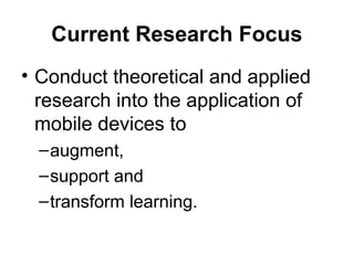 Current Research Focus
• Conduct theoretical and applied
research into the application of
mobile devices to
–augment,
–support and
–transform learning.
 