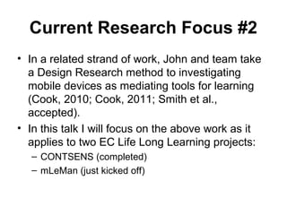 Current Research Focus #2
• In a related strand of work, John and team take
a Design Research method to investigating
mobile devices as mediating tools for learning
(Cook, 2010; Cook, 2011; Smith et al.,
accepted).
• In this talk I will focus on the above work as it
applies to two EC Life Long Learning projects:
– CONTSENS (completed)
– mLeMan (just kicked off)
 